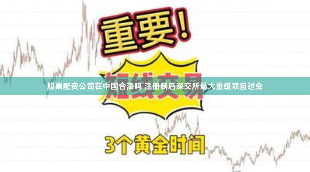 股票配资公司在中国合法吗 注册制后深交所最大重组项目过会