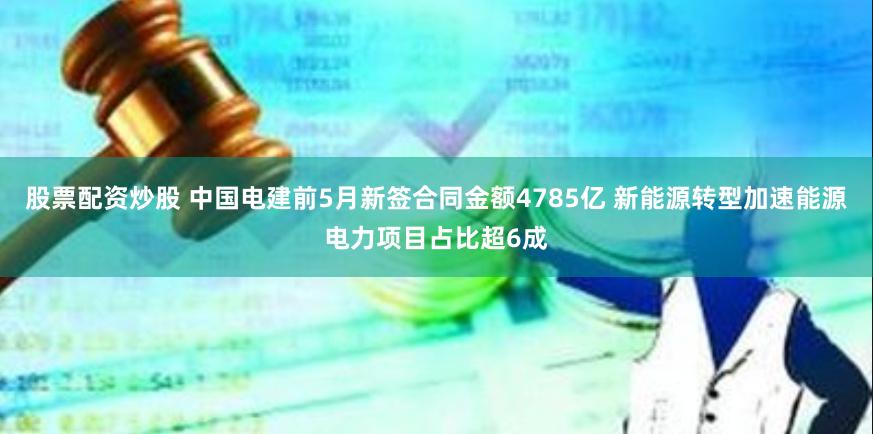 股票配资炒股 中国电建前5月新签合同金额4785亿 新能源转型加速能源电力项目占比超6成