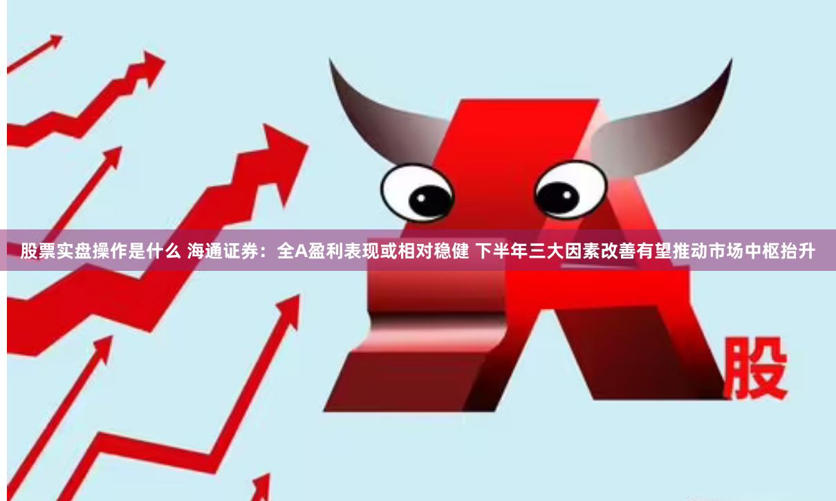 股票实盘操作是什么 海通证券：全A盈利表现或相对稳健 下半年三大因素改善有望推动市场中枢抬升