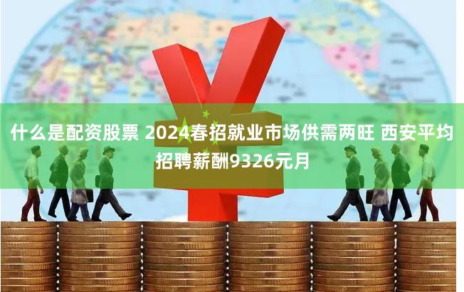 什么是配资股票 2024春招就业市场供需两旺 西安平均招聘薪酬9326元月