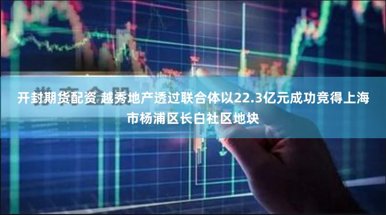 开封期货配资 越秀地产透过联合体以22.3亿元成功竞得上海市杨浦区长白社区地块