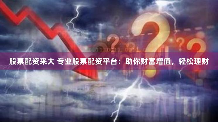股票配资来大 专业股票配资平台：助你财富增值，轻松理财