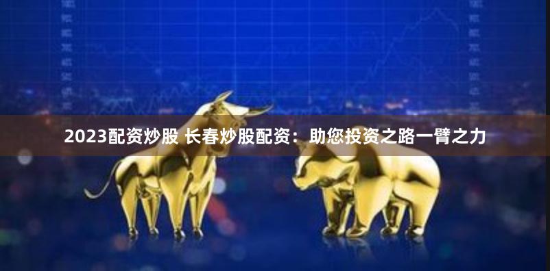 2023配资炒股 长春炒股配资：助您投资之路一臂之力