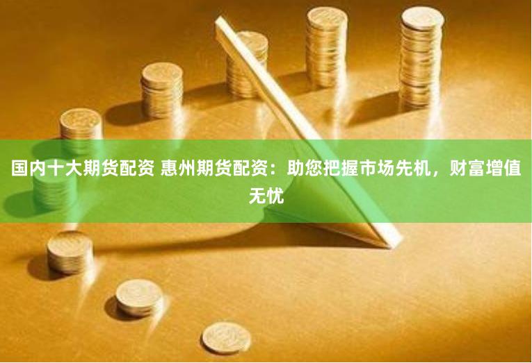 国内十大期货配资 惠州期货配资：助您把握市场先机，财富增值无忧