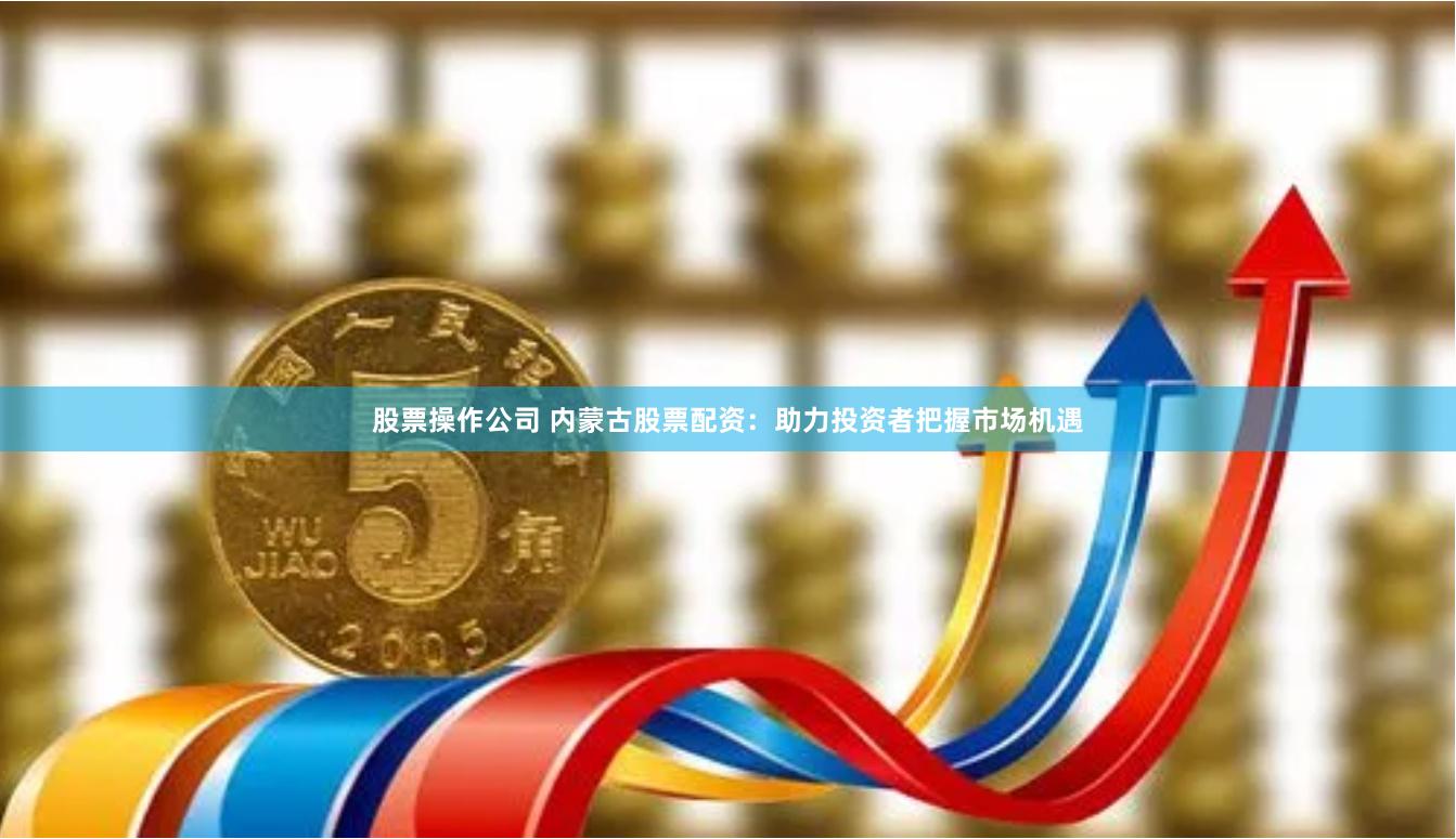 股票操作公司 内蒙古股票配资：助力投资者把握市场机遇