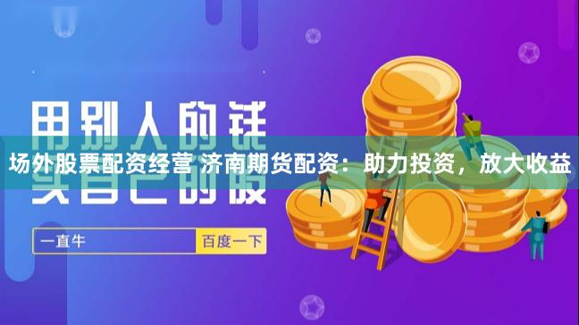 场外股票配资经营 济南期货配资：助力投资，放大收益