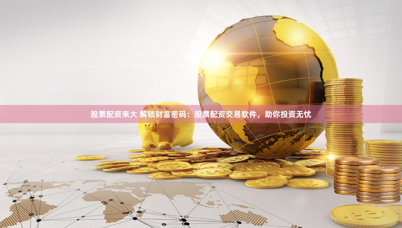 股票配资来大 解锁财富密码：股票配资交易软件，助你投资无忧
